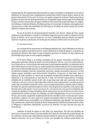 impone aquélla. Sus angulaciones hacen posible un agarre semisupino y semiprono, con lo que el
antebrazo no tiene que estar completamente girado hacia arriba ni hacia abajo y actúa en una
postura más natural. En los curls de bíceps con agarre semiprono, la barra Z tiene como efecto
propiciar la intervención del braquial anterior y el supinador largo, mientras que en el trabajo del
tríceps su forma característica de agarre facilita la intervención de la porción larga. Es notable,
sin embargo, el número de barras Z fallidas que hay en el mercado. En algunas, sus angulaciones
son excesivas o están mal calculadas, de forma que en el trabajo de tríceps el peso de la barra
dobla las muñecas hacia afuera.
El uso de la barra Z está prácticamente limitado a los brazos. Aparte de ellos, puede
emplearse como alternativa -cuando es lo bastante larga para que los codos no choquen con los
discos al abrirse- en el remo de trapecios con barra tomándola justo por donde sus ángulos
interiores empiezan a producirse, de modo que las muñecas sufran menos en la tracción.
C. Las mancuernas.-
Las ventajas de las mancuernas son fundamentalmente tres: mayor libertad en el ritmo de
acción de los grupos musculares activos, mayor libertad en el modo de agarre y, en general, un
recorrido de esfuerzo más largo, lo que en algunos ejercicios se traduce en una exigencia de
flexibilidad mayor para la zona corporal trabajada.
Si la barra obliga a un trabajo simultáneo de los grupos musculares simétricos, las
mancuernas permiten, además de aquél, tres ritmos distintos: alterno, sucesivo e independiente.
En el ritmo alterno, la tracción de una mancuerna es perfectamente paralela a la distensión de la
otra; ambos brazos se mueven a la vez, ambos grupos musculares están activos al mismo tiempo,
pero en arcos del recorrido opuestos. En el ritmo sucesivo, la tracción de una mancuerna sucede a
la repetición completa -tracción y distensión- de la otra; cuando un miembro está activo, el otro
reposa aunque sometido a una cierta tensión isométrica; el ejercicio es más lento, pero la
potencia de cada miembro es mayor por la pequeña recuperación posible entre repetición y
repetición, y la concentración es más precisa y local. En el ritmo independiente, el trabajo
completo de un miembro sucede al del otro, lo que hace que cada serie ejecutada con ritmo
simultáneo, alterno y sucesivo equivalga a dos series de ritmo independiente, en cada una de las
cuales hay un miembro totalmente activo y otro completamente pasivo durante todo el trabajo.
No todos los ejercicios permiten todos los ritmos: hay exigencias de equilibrio o de espacio que
fuerzan a una u otra opción. Los presses de pecho con mancuernas y las aperturas imponen, por
razones de equilibrio, el ritmo simultáneo de las mancuernas; el remo de dorsal con mancuernas
requiere por las mismas razones, sin embargo, un ritmo independiente. El curl concentrado de
bíceps, por su parte, no permite la participación de dos miembros activos al tiempo por razones
de postura y espacio. En otros ejercicios, aunque en principio todos los ritmos sean posibles,
algunos resultan menos aconsejables: en el trabajo de antebrazos, por ejemplo, las series largas
que comúnmente exigen éstos, hechas de forma independiente, lentificarían demasiado la rutina
y obligarían a descansos interseriales excesivos en relación a lo que necesita este tipo de
musculatura.
70
También el modo de agarre es más libre con mancuernas. No sólo son posibles las
posiciones extremas de la barra y las intermedias de la barra Z, sino todos los grados del giro de
las muñecas e incluso una cierta dinámica de giro durante la ejecución que facilita o enriquece
algunos ejercicios. En el curl Zotman de bíceps, por ejemplo, las muñecas giran hacia una
 