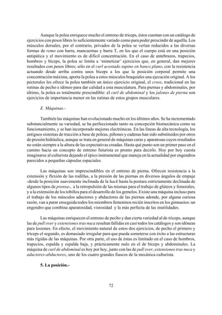 Aunque la polea enriquece mucho el entreno de tríceps, éstos cuentan con un catálogo de
ejercicios con pesos libres lo suficientemente variado como para poder prescindir de aquélla. Los
músculos dorsales, por el contrario, privados de la polea se verían reducidos a las diversas
formas de remo con barra, mancuernas y barra T, en los que el cuerpo está en una posición
antipática y el movimiento es de difícil concentración. En el caso de antebrazos, trapecios,
hombros y bíceps, la polea se limita a ‘mimetizar’ ejercicios que, en general, dan mejores
resultados con pesos libres; sólo en el curl acostado supino en banco plano, con la resistencia
actuando desde arriba contra unos bíceps a los que la posición corporal permite una
concentración máxima, aporta la polea a estos músculos braquiales una ejecución original. A los
pectorales les ofrece la polea también un único ejercicio original, el cross, tradicional en las
rutinas de pecho e idóneo para dar calidad a esta musculatura. Para piernas y abdominales, por
último, la polea es totalmente prescindible: el curl de abdominal y los jalones de pierna son
ejercicios de importancia menor en las rutinas de estos grupos musculares.
E. Máquinas.-
También las máquinas han evolucionado mucho en los últimos años. Se ha incrementado
substancialmente su variedad, se ha perfeccionado tanto su concepción biomecánica como su
funcionamiento, y se han incorporado mejoras electrónicas. En las líneas de alta tecnología, los
antiguos sistemas de tracción a base de poleas, piñones y cadenas han sido substituidos por otros
de presión hidráulica, aunque se trata en general de máquinas caras y aparatosas cuyos resultados
no están siempre a la altura de las expectativas creadas. Hasta qué punto son un primer paso en el
camino hacia un concepto de entreno futurista es pronto para decirlo. Hoy por hoy cuesta
imaginarse al culturista dejando el épico instrumental que maneja en la actualidad por engendros
parecidos a pequeñas cápsulas espaciales.
Las máquinas son imprescindibles en el entreno de pierna. Ofrecen resistencia a la
extensión y flexión de las rodillas, a la presión de las piernas en diversos ángulos de empuje
-desde la posición suavemente inclinada de la hack hasta la postura estrictamente declinada de
algunos tipos de prensa-, a la retropulsión de las mismas para el trabajo de glúteos y femorales,
y a la extensión de los tobillos para el desarrollo de los gemelos. Existe una máquina incluso para
el trabajo de los músculos aductores y abductores de las piernas adonde, por alguna curiosa
razón, van a parar enseguida todos los miembros femeninos recién inscritos en los gimnasios: un
engendro que combina aparatosidad, vistosidad y la más perfecta de las inutilidades.
Las máquinas enriquecen el entreno de pecho y dan cierta variedad al de tríceps, aunque
las de pull over y extensiones tras nuca resultan fallidas en casi todos los catálogos y son idóneas
para lesiones. En efecto, el movimiento natural de estos dos ejercicios, de pecho el primero y
tríceps el segundo, es demasiado irregular para que pueda someterse con éxito a las estructuras
más rígidas de las máquinas. Por otra parte, el uso de éstas es limitado en el caso de hombros,
trapecios, espalda y espalda baja, y prácticamente nulo en el de bíceps y abdominales. La
máquina de curl de abdominal es hoy por hoy, junto con las de pull over, extensiones tras nuca y
aductores-abductores, uno de los cuatro grandes fiascos de la mecánica culturista.
5. La posición.-
72
 