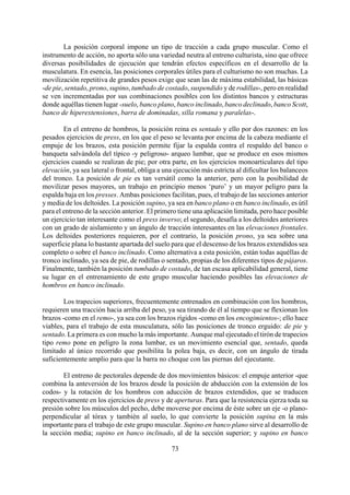 La posición corporal impone un tipo de tracción a cada grupo muscular. Como el
instrumento de acción, no aporta sólo una variedad neutra al entreno culturista, sino que ofrece
diversas posibilidades de ejecución que tendrán efectos específicos en el desarrollo de la
musculatura. En esencia, las posiciones corporales útiles para el culturismo no son muchas. La
movilización repetitiva de grandes pesos exige que sean las de máxima estabilidad, las básicas
-de pie, sentado, prono, supino, tumbado de costado, suspendido y de rodillas-, pero en realidad
se ven incrementadas por sus combinaciones posibles con los distintos bancos y estructuras
donde aquéllas tienen lugar -suelo, banco plano, banco inclinado, banco declinado, banco Scott,
banco de hiperextensiones, barra de dominadas, silla romana y paralelas-.
En el entreno de hombros, la posición reina es sentado y ello por dos razones: en los
pesados ejercicios de press, en los que el peso se levanta por encima de la cabeza mediante el
empuje de los brazos, esta posición permite fijar la espalda contra el respaldo del banco o
banqueta salvándola del típico -y peligroso- arqueo lumbar, que se produce en esos mismos
ejercicios cuando se realizan de pie; por otra parte, en los ejercicios monoarticulares del tipo
elevación, ya sea lateral o frontal, obliga a una ejecución más estricta al dificultar los balanceos
del tronco. La posición de pie es tan versátil como la anterior, pero con la posibilidad de
movilizar pesos mayores, un trabajo en principio menos ‘puro’ y un mayor peligro para la
espalda baja en los presses. Ambas posiciones facilitan, pues, el trabajo de las secciones anterior
y media de los deltoides. La posición supino, ya sea en banco plano o en banco inclinado, es útil
para el entreno de la sección anterior. El primero tiene una aplicación limitada, pero hace posible
un ejercicio tan interesante como el press inverso; el segundo, desafía a los deltoides anteriores
con un grado de aislamiento y un ángulo de tracción interesantes en las elevaciones frontales.
Los deltoides posteriores requieren, por el contrario, la posición prono, ya sea sobre una
superficie plana lo bastante apartada del suelo para que el descenso de los brazos extendidos sea
completo o sobre el banco inclinado. Como alternativa a esta posición, están todas aquéllas de
tronco inclinado, ya sea de pie, de rodillas o sentado, propias de los diferentes tipos de pájaros.
Finalmente, también la posición tumbado de costado, de tan escasa aplicabilidad general, tiene
su lugar en el entrenamiento de este grupo muscular haciendo posibles las elevaciones de
hombros en banco inclinado.
Los trapecios superiores, frecuentemente entrenados en combinación con los hombros,
requieren una tracción hacia arriba del peso, ya sea tirando de él al tiempo que se flexionan los
brazos -como en el remo-, ya sea con los brazos rígidos -como en los encogimientos-; ello hace
viables, para el trabajo de esta musculatura, sólo las posiciones de tronco erguido: de pie y
sentado. La primera es con mucho la más importante. Aunque mal ejecutado el tirón de trapecios
tipo remo pone en peligro la zona lumbar, es un movimiento esencial que, sentado, queda
limitado al único recorrido que posibilita la polea baja, es decir, con un ángulo de tirada
suficientemente amplio para que la barra no choque con las piernas del ejecutante.
73
El entreno de pectorales depende de dos movimientos básicos: el empuje anterior -que
combina la anteversión de los brazos desde la posición de abducción con la extensión de los
codos- y la rotación de los hombros con aducción de brazos extendidos, que se traducen
respectivamente en los ejercicios de press y de aperturas. Para que la resistencia ejerza toda su
presión sobre los músculos del pecho, debe moverse por encima de éste sobre un eje -o plano-
perpendicular al tórax y también al suelo, lo que convierte la posición supina en la más
importante para el trabajo de este grupo muscular. Supino en banco plano sirve al desarrollo de
la sección media; supino en banco inclinado, al de la sección superior; y supino en banco
 