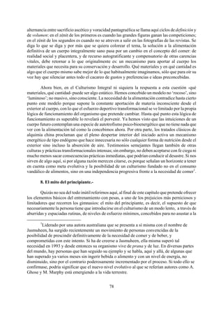 alternancia entre sacrificio ascético y voracidad pantagruélica se llama aquí ciclos de definición y
de volumen: en el zénit de los primeros es cuando las grandes figuras ganan las competiciones;
en el zénit de los segundos es cuando no se atreven a salir en las fotografías de las revistas. Se
diga lo que se diga y por más que se quiera colorear el tema, la solución a la alimentación
definitiva de un cuerpo integralmente sano pasa por un cambio en el concepto del comer: de
realidad social y placentera, y de recurso autogratificante y compensatorio de otras carencias
vitales, debe retornar a lo que originalmente es: un mecanismo para aportar al cuerpo los
materiales que necesita para su conservación y desarrollo. Qué materiales y en qué cantidad es
algo que el cuerpo mismo sabe mejor de lo que habitualmente imaginamos, sólo que para oír su
voz hay que silenciar antes todo el cacareo de gustos y preferencias e ideas preconcebidas.
Ahora bien, en el Culturismo Integral ni siquiera la respuesta a esta cuestión -qué
materiales, qué cantidad- puede ser algo estático. Hemos concebido un modelo no ‘rocoso’, sino
‘luminoso’; no masivo, sino consciente. La necesidad de la alimentación contradice hasta cierto
punto este modelo porque supone la constante aportación de materia inconsciente desde el
exterior al cuerpo, con lo que el esfuerzo deportivo transformacional se ve limitado por la propia
lógica de funcionamiento del organismo que pretende cambiar. Hasta qué punto esta lógica de
funcionamiento es superable lo revelará el porvenir. Ya hemos visto que las intuiciones de un
cuerpo futuro contemplan una especie de autotrofismo psico-bioenergético que no tiene nada que
ver con la alimentación tal como la concebimos ahora. Por otra parte, los tratados clásicos de
alquimia china proclaman que el pleno despertar interior del iniciado activa un mecanismo
energético de tipo endógeno que hace innecesaria no sólo cualquier forma de nutrición desde el
exterior sino incluso la absorción de aire. Testimonios semejantes llegan también de otras
culturas y prácticas transformacionales intensas; sin embargo, no deben aceptarse con fe ciega ni
mucho menos sacar consecuencias prácticas inmediatas, que podrían conducir al desastre. Si nos
sirven de algo aquí, si por alguna razón merecen citarse, es porque señalan un horizonte a tener
en cuenta como meta evolutiva y la posibilidad de un culturismo fundado no en el consumo
vandálico de alimentos, sino en una independencia progresiva frente a la necesidad de comer1
.
8. El mito del principiante.-
Quizás no sea del todo inútil referirnos aquí, al final de este capítulo que pretende ofrecer
los elementos básicos del entrenamiento con pesas, a uno de los prejuicios más perniciosos y
limitadores que recorren los gimnasios: el mito del principiante, es decir, el supuesto de que
necesariamente la persona tiene que introducirse en el culturismo de un modo lento, a través de
aburridas y espaciadas rutinas, de niveles de esfuerzo mínimos, concebidos para no asustar a la
1
Liderado por una autora australiana que se presenta a sí misma con el nombre de
Jasmuheen, ha surgido recientemente un movimiento de personas convencidas de la
posibilidad de prescindir definitivamente de la necesidad de comer y de beber, y
comprometidas con este intento. Si ha de creerse a Jasmuheen, ella misma superó tal
necesidad en 1993 y desde entonces su organismo vive de prana y de luz. En diversas partes
del mundo, hay personas que han seguido su ejemplo y se habla, aquí y allá, de algunas que
han superado ya varios meses sin ingerir bebida o alimento y con un nivel de energía, no
disminuido, sino por el contrario poderosamente incrementado por el proceso. Si todo ello se
confirmase, podría significar que el nuevo nivel evolutivo al que se referían autores como A.
Ghose y M. Murphy está emergiendo a la vida terrestre.
78
 