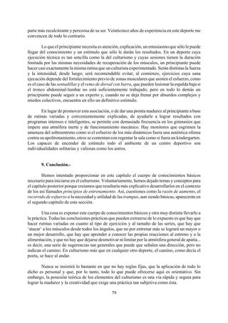 parte más recalcitrante y perezosa de su ser. Veinticinco años de experiencia en este deporte me
convencen de todo lo contrario.
Lo que el principiante necesita es atención, explicación, un entusiasmo que sólo le puede
llegar del conocimiento y un estímulo que sólo le darán los resultados. En un deporte cuya
ejecución técnica es tan sencilla como la del culturismo y cuyas sesiones tienen la duración
limitada por las mismas necesidades de recuperación de los músculos, un principiante puede
hacer casi exactamente la misma rutina que un culturista experimentado. Serán distintas la fuerza
y la intensidad, desde luego; será recomendable evitar, al comienzo, ejercicios cuya sana
ejecución depende del fortalecimiento previo de zonas musculares que asisten el esfuerzo, como
es el caso de las sentadillas y el remo de dorsal con barra, que pueden lesionar la espalda baja si
el tronco abdominal-lumbar no está suficientemente trabajado; pero en todo lo demás un
principiante puede seguir a un experto y, cuando no se deja frenar por absurdos complejos y
miedos colectivos, encuentra en ello un definitivo estímulo.
En lugar de promover esta asociación, o de dar una pronta madurez al principiante a base
de rutinas variadas y convenientemente explicadas, de ayudarle a lograr resultados con
programas intensos e inteligentes, se permite con demasiada frecuencia en los gimnasios que
impere una atmófera inerte y de funcionamiento mecánico. Hay monitores que esgrimen la
amenaza del sobreentreno como si el esfuerzo de los más dinámicos fuera una auténtica ofensa
contra su apoltronamiento, otros se contentan con regentar la sala como si fuera un kindergarten.
Los capaces de encender de estímulo todo el ambiente de un centro deportivo son
individualidades solitarias y valiosas como los astros.
9. Conclusión.-
Hemos intentado proporcionar en este capítulo el cuerpo de conocimientos básicos
necesario para iniciarse en el culturismo. Voluntariamente, hemos dejado temas y conceptos para
el capítulo posterior porque creíamos que resultaría más explicativo desarrollarlos en el contexto
de los así llamados principios de entrenamiento. Así, cuestiones como la razón de aumento, el
recorrido de esfuerzo o la necesidad y utilidad de las trampas, aun siendo básicas, aparecerán en
el segundo capítulo de esta sección.
Una cosa es exponer este cuerpo de conocimientos básicos y otra muy distinta llevarlo a
la práctica. Todas las conclusiones prácticas que pueden extraerse de lo expuesto es que hay que
hacer rutinas variadas en cuanto al tipo de ejercicios y al tamaño de las series, que hay que
‘atacar’ a los músculos desde todos los ángulos, que no por entrenar más se logrará un mayor o
un mejor desarrollo, que hay que aprender a conocer las propias reacciones al entreno y a la
alimentación, y que no hay que dejarse desmotivar ni limitar por la atmósfera general de apatía...
es decir, una serie de sugerencias tan generales que puede que señalen una dirección, pero no
indican el camino. En culturismo más que en cualquier otro deporte, el camino, como decía el
poeta, se hace al andar.
79
Nunca se insistirá lo bastante en que no hay reglas fijas, que la aplicación de todo lo
dicho es personal y que, por lo tanto, todo lo que puede ofrecerse aquí es orientativo. Sin
embargo, la posesión teórica de los elementos del culturismo es una vía rápida y segura para
lograr la madurez y la creatividad que exige una práctica tan subjetiva como ésta.
 