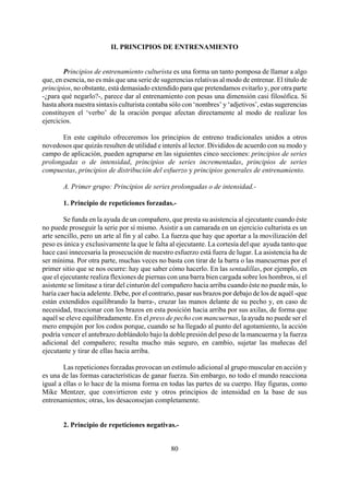 II. PRINCIPIOS DE ENTRENAMIENTO
Principios de entrenamiento culturista es una forma un tanto pomposa de llamar a algo
que, en esencia, no es más que una serie de sugerencias relativas al modo de entrenar. El título de
principios, no obstante, está demasiado extendido para que pretendamos evitarlo y, por otra parte
-¿para qué negarlo?-, parece dar al entrenamiento con pesas una dimensión casi filosófica. Si
hasta ahora nuestra sintaxis culturista contaba sólo con ‘nombres’ y ‘adjetivos’, estas sugerencias
constituyen el ‘verbo’ de la oración porque afectan directamente al modo de realizar los
ejercicios.
En este capítulo ofreceremos los principios de entreno tradicionales unidos a otros
novedosos que quizás resulten de utilidad e interés al lector. Divididos de acuerdo con su modo y
campo de aplicación, pueden agruparse en las siguientes cinco secciones: principios de series
prolongadas o de intensidad, principios de series incrementadas, principios de series
compuestas, principios de distribución del esfuerzo y principios generales de entrenamiento.
A. Primer grupo: Principios de series prolongadas o de intensidad.-
1. Principio de repeticiones forzadas.-
Se funda en la ayuda de un compañero, que presta su asistencia al ejecutante cuando éste
no puede proseguir la serie por sí mismo. Asistir a un camarada en un ejercicio culturista es un
arte sencillo, pero un arte al fin y al cabo. La fuerza que hay que aportar a la movilización del
peso es única y exclusivamente la que le falta al ejecutante. La cortesía del que ayuda tanto que
hace casi innecesaria la prosecución de nuestro esfuerzo está fuera de lugar. La asistencia ha de
ser mínima. Por otra parte, muchas veces no basta con tirar de la barra o las mancuernas por el
primer sitio que se nos ocurre: hay que saber cómo hacerlo. En las sentadillas, por ejemplo, en
que el ejecutante realiza flexiones de piernas con una barra bien cargada sobre los hombros, si el
asistente se limitase a tirar del cinturón del compañero hacia arriba cuando éste no puede más, lo
haría caer hacia adelente. Debe, por el contrario, pasar sus brazos por debajo de los de aquél -que
están extendidos equilibrando la barra-, cruzar las manos delante de su pecho y, en caso de
necesidad, traccionar con los brazos en esta posición hacia arriba por sus axilas, de forma que
aquél se eleve equilibradamente. En el press de pecho con mancuernas, la ayuda no puede ser el
mero empujón por los codos porque, cuando se ha llegado al punto del agotamiento, la acción
podría vencer el antebrazo doblándolo bajo la doble presión del peso de la mancuerna y la fuerza
adicional del compañero; resulta mucho más seguro, en cambio, sujetar las muñecas del
ejecutante y tirar de ellas hacia arriba.
Las repeticiones forzadas provocan un estímulo adicional al grupo muscular en acción y
es una de las formas características de ganar fuerza. Sin embargo, no todo el mundo reacciona
igual a ellas o lo hace de la misma forma en todas las partes de su cuerpo. Hay figuras, como
Mike Mentzer, que convirtieron este y otros principios de intensidad en la base de sus
entrenamientos; otras, los desaconsejan completamente.
2. Principio de repeticiones negativas.-
80
 