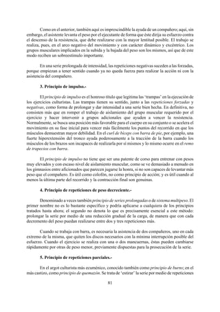 Como en el anterior, también aquí es imprescindible la ayuda de un compañero; aquí, sin
embargo, el asistente levanta el peso por el ejecutante de forma que éste dirija su esfuerzo contra
el descenso de la resistencia, que debe realizarse con la mayor lentitud posible. El trabajo se
realiza, pues, en el arco negativo del movimiento y con carácter dinámico y excéntrico. Los
grupos musculares implicados en la subida y la bajada del peso son los mismos, así que de este
modo reciben un sobreestímulo importante.
En una serie prolongada de intensidad, las repeticiones negativas suceden a las forzadas,
porque empiezan a tener sentido cuando ya no queda fuerza para realizar la acción ni con la
asistencia del compañero.
3. Principio de impulso.-
El principio de impulso es el honroso título que legitima las ‘trampas’ en la ejecución de
los ejercicios culturistas. Las trampas tienen su sentido, junto a las repeticiones forzadas y
negativas, como forma de prolongar y dar intensidad a una serie bien hecha. En definitiva, no
consisten más que en romper el trabajo de aislamiento del grupo muscular requerido por el
ejercicio y hacer intervenir a grupos adicionales que ayuden a vencer la resistencia.
Normalmente, se busca una posición más favorable para el cuerpo en su conjunto o se acelera el
movimiento en su fase inicial para vencer más fácilmente los puntos del recorrido en que los
músculos demuestran mayor debilidad. En el curl de bíceps con barra de pie, por ejemplo, una
fuerte hiperextensión del tronco ayuda poderosamente a la tracción de la barra cuando los
músculos de los brazos son incapaces de realizarla por sí mismos y lo mismo ocurre en el remo
de trapecios con barra.
El principio de impulso no tiene que ser una patente de corso para entrenar con pesos
muy elevados y con escaso nivel de aislamiento muscular, como se ve demasiado a menudo en
los gimnasios entre aficionados que parecen jugarse la honra, si no son capaces de levantar más
peso que el compañero. Es útil como colofón, no como principio de acción; y es útil cuando al
menos la última parte del recorrido y la contracción final son genuinas.
4. Principio de repeticiones de peso decreciente.-
Denominado a veces también principio de series prolongadas o de sistema multipeso. El
primer nombre no es lo bastante específico y podría aplicarse a cualquiera de los principios
tratados hasta ahora; el segundo no denota lo que es precisamente esencial a este método:
prolongar la serie por medio de una reducción gradual de la carga, de manera que con cada
decremento del peso puedan realizarse entre dos y tres repeticiones más.
Cuando se trabaja con barra, es necesaria la asistencia de dos compañeros, uno en cada
extremo de la misma, que quiten los discos necesarios con la mínima interrupción posible del
esfuerzo. Cuando el ejercicio se realiza con una o dos mancuernas, éstas pueden cambiarse
rápidamente por otras de peso menor, previamente dispuestas para la prosecución de la serie.
5. Principio de repeticiones parciales.-
81
En el argot culturista más ecuménico, conocido también como principio de burns; en el
más castizo, como principio de quemazón. Se trata de ‘estirar’ la serie por medio de repeticiones
 