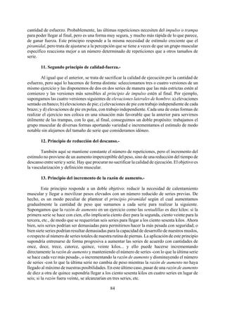 cantidad de esfuerzo. Probablemente, las últimas repeticiones necesiten del impulso o trampa
para poder llegar al final, pero es una forma muy segura, y mucho más rápida de lo que parece,
de ganar fuerza. Este principio responde a la misma necesidad de estímulo creciente que el
piramidal, pero trata de ajustarse a la percepción que se tiene a veces de que un grupo muscular
específico reacciona mejor a un número determinado de repeticiones que a otros tamaños de
serie.
11. Segundo principio de calidad-fuerza.-
Al igual que el anterior, se trata de sacrificar la calidad de ejecución por la cantidad de
esfuerzo, pero aquí lo hacemos de forma distinta: seleccionamos tres o cuatro versiones de un
mismo ejercicio y las disponemos de dos en dos series de manera que las más estrictas estén al
comienzo y las versiones más sensibles al principio de impulso estén al final. Por ejemplo,
supongamos las cuatro versiones siguientes de elevaciones laterales de hombro: a) elevaciones
sentado en banco; b) elevaciones de pie; c) elevaciones de pie con trabajo independiente de cada
brazo; y d) elevaciones de pie en polea, con trabajo independiente. Cada una de estas formas de
realizar el ejercicio nos coloca en una situación más favorable que la anterior para servirnos
útilmente de las trampas, con lo que, al final, conseguimos un doble propósito: trabajamos el
grupo muscular de diversas formas aportando variedad e incrementamos el estímulo de modo
notable sin alejarnos del tamaño de serie que consideramos idóneo.
12. Principio de reducción del descanso.-
También aquí se mantiene constante el número de repeticiones, pero el incremento del
estímulo no proviene de un aumento imperceptible del peso, sino de una reducción del tiempo de
descanso entre serie y serie. Hay que procurar no sacrificar la calidad de ejecución. El objetivo es
la vascularización y definición muscular.
13. Principio del incremento de la razón de aumento.-
84
Este principio responde a un doble objetivo: reducir la necesidad de calentamiento
muscular y llegar a movilizar pesos elevados con un número reducido de series previas. De
hecho, es un modo peculiar de plantear el principio piramidal según el cual aumentamos
gradualmente la cantidad de peso que sumamos a cada serie para realizar la siguiente.
Supongamos que la razón de aumento en un ejercicio como las sentadillas es diez kilos: si la
primera serie se hace con cien, ello implicaría ciento diez para la segunda, ciento veinte para la
tercera, etc., de modo que se requerirían seis series para llegar a los ciento sesenta kilos. Ahora
bien, seis series podrían ser demasiadas para permitirnos hacer la más pesada con seguridad; o
bien siete series podrían resultar demasiadas para la capacidad de desarrollo de nuestros muslos,
o respecto al número de series totales de nuestra rutina de piernas. La aplicación de este principio
supondría entrenarse de forma progresiva a aumentar las series de acuerdo con cantidades de
once, doce, trece, catorce, quince, veinte kilos... y ello puede hacerse incrementando
directamente la razón de aumento y manteniendo el número de series -con lo que la última serie
se hace cada vez más pesada-, o incrementando la razón de aumento y disminuyendo el número
de series -con lo que la última serie no cambia de peso mientras la razón de aumento no haya
llegado al máximo de nuestras posibilidades. En este último caso, pasar de una razón de aumento
de diez a otra de quince supondría llegar a los ciento sesenta kilos en cuatro series en lugar de
seis; si la razón fuera veinte, se alcanzarían en tres series, etc.
 