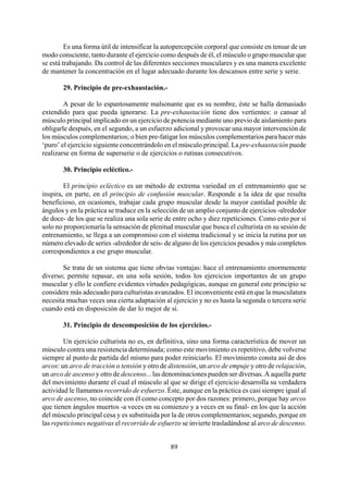 Es una forma útil de intensificar la autopercepción corporal que consiste en tensar de un
modo consciente, tanto durante el ejercicio como después de él, el músculo o grupo muscular que
se está trabajando. Da control de las diferentes secciones musculares y es una manera excelente
de mantener la concentración en el lugar adecuado durante los descansos entre serie y serie.
29. Principio de pre-exhaustación.-
A pesar de lo espantosamente malsonante que es su nombre, éste se halla demasiado
extendido para que pueda ignorarse. La pre-exhaustación tiene dos vertientes: o cansar al
músculo principal implicado en un ejercicio de potencia mediante uno previo de aislamiento para
obligarle después, en el segundo, a un esfuerzo adicional y provocar una mayor intervención de
los músculos complementarios; o bien pre-fatigar los músculos complementarios para hacer más
‘puro’ el ejercicio siguiente concentrándolo en el músculo principal. La pre-exhaustación puede
realizarse en forma de superserie o de ejercicios o rutinas consecutivos.
30. Principio ecléctico.-
El principio ecléctico es un método de extrema variedad en el entrenamiento que se
inspira, en parte, en el principio de confusión muscular. Responde a la idea de que resulta
beneficioso, en ocasiones, trabajar cada grupo muscular desde la mayor cantidad posible de
ángulos y en la práctica se traduce en la selección de un amplio conjunto de ejercicios -alrededor
de doce- de los que se realiza una sola serie de entre ocho y diez repeticiones. Como esto por sí
solo no proporcionaría la sensación de plenitud muscular que busca el culturista en su sesión de
entrenamiento, se llega a un compromiso con el sistema tradicional y se inicia la rutina por un
número elevado de series -alrededor de seis- de alguno de los ejercicios pesados y más completos
correspondientes a ese grupo muscular.
Se trata de un sistema que tiene obvias ventajas: hace el entrenamiento enormemente
diverso; permite repasar, en una sola sesión, todos los ejercicios importantes de un grupo
muscular y ello le confiere evidentes virtudes pedagógicas, aunque en general este principio se
considere más adecuado para culturistas avanzados. El inconveniente está en que la musculatura
necesita muchas veces una cierta adaptación al ejercicio y no es hasta la segunda o tercera serie
cuando está en disposición de dar lo mejor de sí.
31. Principio de descomposición de los ejercicios.-
Un ejercicio culturista no es, en definitiva, sino una forma característica de mover un
músculo contra una resistencia determinada; como este movimiento es repetitivo, debe volverse
siempre al punto de partida del mismo para poder reiniciarlo. El movimiento consta así de dos
arcos: un arco de tracción o tensión y otro de distensión, un arco de empuje y otro de relajación,
un arco de ascenso y otro de descenso... las denominaciones pueden ser diversas. A aquella parte
del movimiento durante el cual el músculo al que se dirige el ejercicio desarrolla su verdadera
actividad le llamamos recorrido de esfuerzo. Éste, aunque en la práctica es casi siempre igual al
arco de ascenso, no coincide con él como concepto por dos razones: primero, porque hay arcos
que tienen ángulos muertos -a veces en su comienzo y a veces en su final- en los que la acción
del músculo principal cesa y es substituida por la de otros complementarios; segundo, porque en
las repeticiones negativas el recorrido de esfuerzo se invierte trasladándose al arco de descenso.
89
 