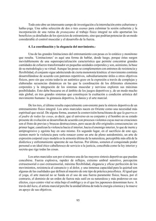 Todo esto abre un interesante campo de investigación a la interrelación entre culturismo y
hatha-yoga. Una sabia selección de dos o tres asanas para culminar la sesión culturista y la
incorporación de una rutina de pranayama al trabajo físico integral no sólo aportarían los
beneficios ya detallados de los ejercicios de estiramiento, sino que podrían potenciar de un modo
considerable el control muscular y el desarrollo de la fuerza.
4. La coordinación y la elegancia del movimiento.-
Una de las grandes limitaciones del entrenamiento con pesas es lo estático y monótono
que resulta. ‘Limitaciones’ es aquí una forma de hablar, desde luego, porque éstas surgen
inevitablemente de una superespecialización característica que permite concentrar grandes
cantidades de esfuerzo transformador en pequeñas unidades corporales y son, asimismo, la base
de su metodología y su virtud. Aunque las pesas se complementen con entrenos de resistencia y
flexibilidad, el conjunto sigue adoleciendo de cierta monotonía kinética: el movimiento continúa
desarrollándose de acuerdo con patrones repetitivos, subsidiariamente útiles a otros objetivos
físicos, pero sin que exista todavía un auténtico gozo en la expresión a través de complejas y
elaboradas secuencias dinámicas en las que la coordinación de los diferentes elementos
corporales y la integración de los sistemas muscular y nervioso exploren sus máximas
posibilidades. Esto debe buscarse en el ámbito de los juegos deportivos y, de un modo mucho
más global, en tres grandes sistemas que constituyen la exaltación a condición artística del
movimiento humano: la gimnasia deportiva, la danza y el arte marcial.
De los tres, el último resulta especialmente conveniente para la síntesis deportiva de un
entrenamiento físico integral. Los artes marciales nacen en Oriente como una necesidad más
espiritual que social. De alguna forma, asumen la cosmovisión heracliteana de que la guerra es
el padre de todas las cosas, es decir, que el universo en su conjunto y el hombre en su estado
presente de evolución se desarrollan de acuerdo con procesos violentos cuyas nuevas creaciones
son el fruto de previas y bruscas destrucciones, pero sacan de ello originales consecuencias: en
primer lugar, canalizan la violencia hacia el interior, hacia el enemigo interior, lo que de inerte y
antiprogresivo y egoísta hay en uno mismo. En segundo lugar, en el sacrificio de este ego,
sienten morir la violencia para verla renacer como un arte de pleno autodominio, un arte de
expresión corporal cuyo modelo es la armonía última de la naturaleza, perceptible más allá de la
dialéctica y enfrentamiento aparente de sus fuerzas. Por último, someten el conquistado poder
personal a un ideal ético caballeresco de servicio a la justicia, concebida como la ley interior y
secreta que rige todas las cosas.
Los artes marciales son por sí mismos una de las mayores síntesis deportivas que puedan
concebirse. Fuerza explosiva, rapidez de reflejos, extremo umbral sensitivo, percepción
extrasensorial o casi extrasensorial, máxima flexibilidad, elegancia y eficaz perfección de los
movimientos, resistencia al cansancio y al dolor, y una inmensa capacidad para la quietud son
algunas de las cualidades que definen al maestro de este tipo de práctica psicofísica. Al igual que
el yoga, el arte marcial no se funda en el uso de una fuerza puramente física; busca, por el
contrario, el dominio de un orden de fuerza más sutil en su naturaleza y más poderoso en sus
efectos, cuyo centro vital se sitúa bajo el ombligo y es el que los japoneses denominan hara. A
través del hara, el artista marcial percibe la unidad última de toda la energía cósmica y la mueve
en apoyo de sus objetivos.
95
 