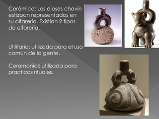 Cerámica: Los dioses chavín
estaban representados en
su alfarería. Existían 2 tipos
de alfarería.


Utilitaria: utilizada para el uso
común de la gente.

Ceremonial: utilizada para
practicas rituales.
 
