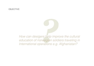 OBJECTIVE

?

How can desigers help improve the cultural
education of norwegian soldiers traveling in
International operat...