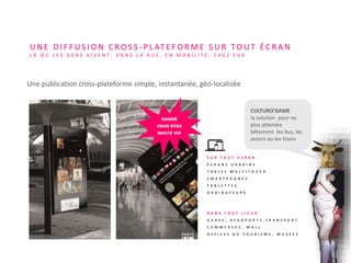 S U R T O U T E C R A N
É C R A N S U R B A I N S
T A B L E S M U L T I T O U C H
S M A R T P H O N E S
T A B L E T T E S
O R D I N A T E U R S
CULTURO’GAME
la solution pour ne
plus attendre
bêtement les bus, les
avions ou les trains
U N E D I F F U S I O N C R O S S - P L AT E F O R M E S U R TO U T É C R A N
L À O Ù L E S G E N S V I V E N T , D A N S L A R U E , E N M O B I L I T É , C H E Z E U X
GAGNÉ
VOUS ETES
INVITÉ VIP
Une publication cross-plateforme simple, instantanée, géo-localisée
D A N S T O U T L I E U X
G A R E S , A E R O P O R T S , T R A N S P O R T
C O M M E R C E S , M A L L
O F F I C E S D U T O U R I S M E , M U S E E S
 