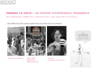 N O T R E O F F R E
P E N DA N T L A V I S I T E > U N S U P P O R T D ’ E X P É R I E N C E S T R A N S M É D I A
D E S E X P É R I E N C E S C O N N E C T É E S , G É O L O C A L I S É E S , F U N , C R É A T I V E S E T S O C I A L E S
R A L L Y E S C U L T U R E L S G A M E J A M E
W O R K S H O P
P A R T I C I P A T I F S
V I S I T E S
L U D I Q U E S & S O C I A L E S
Avec
CULTUR0’GAME
tout lieu devient
un terrain de jeux
Des offres de visite et des expériences en phase avec les attentes
 