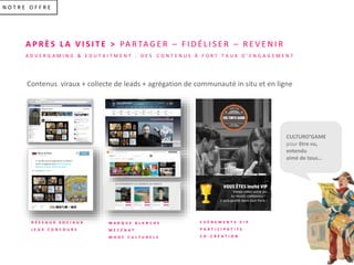 N O T R E O F F R E
A P R È S L A V I S I T E > PA R TA G E R – F I D É L I S E R – R E V E N I R
A D V E R G A M I N G & E D U T A I T M E N T : D E S C O N T E N U S À F O R T T A U X D ’ E N G A G E M E N T
R É S E A U X S O C I A U X
J E U X C O N C O U R S
E V É N E M E N T S V I P
P A R T I C I P A T I F S
C O - C R É A T I O N
A quelle œuvre appartient ce détail ?
Jouez et gagnez avec #Culturogame
#Museumweek #Paris Musées
VOUS ÊTES Invité VIP
Venez créez votre jeu
AU MUSÉE CARNAVALET !
il sera publié dans tout Paris !
CULTURO’GAME
pour être vu,
entendu
aimé de tous…
M A R Q U E B L A N C H E
M É C É N A T
M O O C C U L T U R E L S
Contenus viraux + collecte de leads + agrégation de communauté in situ et en ligne
 