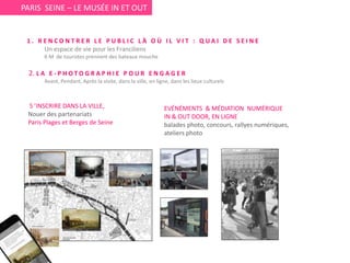 PARIS SEINE – LE MUSÉE IN ET OUT
EVÉNÉMENTS & MÉDIATION NUMÉRIQUE
IN & OUT DOOR, EN LIGNE
balades photo, concours, rallyes numériques,
ateliers photo
S ’INSCRIRE DANS LA VILLE,
Nouer des partenariats
Paris Plages et Berges de Seine
1 . R E N C O N T R E R L E P U B L I C L À O Ù I L V I T : Q U A I D E S E I N E
Un espace de vie pour les Franciliens
6 M de touristes prennent des bateaux mouche
2. L A E - P H O T O G R A P H I E P O U R E N G A G E R
Avant, Pendant, Après la visite, dans la ville, en ligne, dans les lieux culturels
 