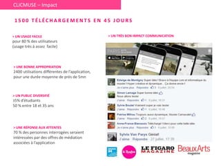 > UN USAGE FACILE
pour 80 % des utilisateurs
(usage très à assez facile)
> UNE BONNE APPROPRIATION
2400 utilisations différentes de l’application,
pour une durée moyenne de près de 5mn
> UNE RÉPONSE AUX ATTENTES
70 % des personnes interrogées seraient
intéressées par des offres de médiation
associées à l’application
> UN PUBLIC DIVERSIFIÉ
35% d’étudiants
50 % entre 18 et 35 ans
1 5 0 0 T É L É C H A R G E M E N T S E N 4 5 J O U R S
CLICMUSE – Impact
> UN TRÈS BON IMPACT COMMUNICATION
 