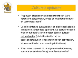 Culturele opdracht

• “Pepingen organiseert en ondersteunt een sterk
  verankerd, toegankelijk, breed en kwalitatief cultuur-
  en vormingsaanbod”

• De gemeentelijke cultuurdienst en bibliotheek stellen
  zich samen achter deze opdracht. Als bestuur hebben
  wij een dubbele taak en moeten tegelijk cultuur
  zelf aanbieden (bibliotheekcollectie) en
  actief ondersteunen (ondersteuning van activiteiten,
  lokalen aanbieden voor vormingsinitiatieven)

• Focus meer dan ooit op onze gemeenschapscentra,
  educatie en een kwalitatief lokaal cultuurbeleid
 