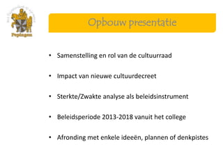 Opbouw presentatie


• Samenstelling en rol van de cultuurraad

• Impact van nieuwe cultuurdecreet

• Sterkte/Zwakte analyse als beleidsinstrument

• Beleidsperiode 2013-2018 vanuit het college

• Afronding met enkele ideeën, plannen of denkpistes
 