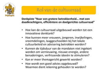 Rol van de cultuurraad
Denkpiste “Naar een grotere betrokkenheid… met een
daadkrachtigere, efficiëntere en doelgerichte cultuurraad”

• Hoe kan de cultuurraad uitgebouwd worden tot een
  innovatieve denktank?
• Hoe kunnen meer vrouwen, jongeren, inwijkelingen,
  vreemdelingen, laaggeschoolden bij het lokale
  cultuurbeleid en advisering betrokken worden?
• Kunnen de tijdsduur van de mandaten niet ingekort
  worden om vernieuwing, nieuwe energie, andere
  benaderingen, verfrissende ideeën te stimuleren?
• Kan er meer themagericht gewerkt worden?
• Hoe wordt een goed advies opgebouwd?
  Waarmee dient rekening gehouden te worden?
 