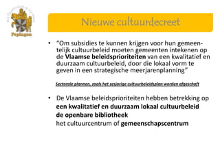 Nieuwe cultuurdecreet
• “Om subsidies te kunnen krijgen voor hun gemeen-
  telijk cultuurbeleid moeten gemeenten intekenen op
  de Vlaamse beleidsprioriteiten van een kwalitatief en
  duurzaam cultuurbeleid, door die lokaal vorm te
  geven in een strategische meerjarenplanning”
  Sectorale plannen, zoals het zesjarige cultuurbeleidsplan worden afgeschaft


• De Vlaamse beleidsprioriteiten hebben betrekking op
  een kwalitatief en duurzaam lokaal cultuurbeleid
  de openbare bibliotheek
  het cultuurcentrum of gemeenschapscentrum
 