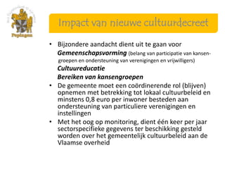 Impact van nieuwe cultuurdecreet
• Bijzondere aandacht dient uit te gaan voor
  Gemeenschapsvorming (belang van participatie van kansen-
   groepen en ondersteuning van verenigingen en vrijwilligers)
  Cultuureducatie
  Bereiken van kansengroepen
• De gemeente moet een coördinerende rol (blijven)
  opnemen met betrekking tot lokaal cultuurbeleid en
  minstens 0,8 euro per inwoner besteden aan
  ondersteuning van particuliere verenigingen en
  instellingen
• Met het oog op monitoring, dient één keer per jaar
  sectorspecifieke gegevens ter beschikking gesteld
  worden over het gemeentelijk cultuurbeleid aan de
  Vlaamse overheid
 