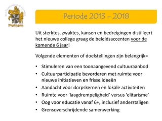 Periode 2013 - 2018

Uit sterktes, zwaktes, kansen en bedreigingen distilleert
het nieuwe college graag de beleidsaccenten voor de
komende 6 jaar!

Volgende elementen of doelstellingen zijn belangrijk=

• Stimuleren van een toonaangevend cultuuraanbod
• Cultuurparticipatie bevorderen met ruimte voor
  nieuwe initiatieven en frisse ideeën
• Aandacht voor dorpskernen en lokale activiteiten
• Ruimte voor ‘laagdrempeligheid’ versus ‘elitarisme’
• Oog voor educatie vanaf 6+, inclusief anderstaligen
• Grensoverschrijdende samenwerking
 