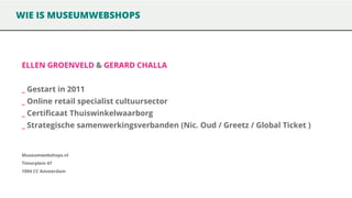 WIE IS MUSEUMWEBSHOPS

ELLEN GROENVELD & GERARD CHALLA

_ Gestart in 2011
_ Online retail specialist cultuursector

_ Certificaat Thuiswinkelwaarborg
_ Strategische samenwerkingsverbanden (Nic. Oud / Greetz / Global Ticket )

Museumwebshops.nl
Timorplein 47
1094 CC Amsterdam

 
