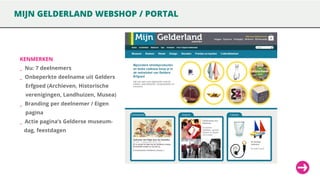 MIJN GELDERLAND WEBSHOP / PORTAL

KENMERKEN

_ Nu: 7 deelnemers
_ Onbeperkte deelname uit Gelders

Erfgoed (Archieven, Historische
verenigingen, Landhuizen, Musea)

_ Branding per deelnemer / Eigen
pagina

_ Actie pagina’s Gelderse museumdag, feestdagen

 