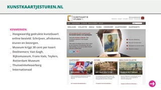 KUNSTKAARTJESTUREN.NL

KENMERKEN

_ Hoogwaardig gedrukte kunstkaart
online besteld. Schrijven, afrekenen,

sturen en bezorgen.
_ Museum krijgt 30 cent per kaart

_ Deelnemers: Van Gogh,
Rijksmuseum, Frans Hals, Teylers,

Rotterdam Museum
_ Thuiswinkelwaarborg

_ Internationaal

 