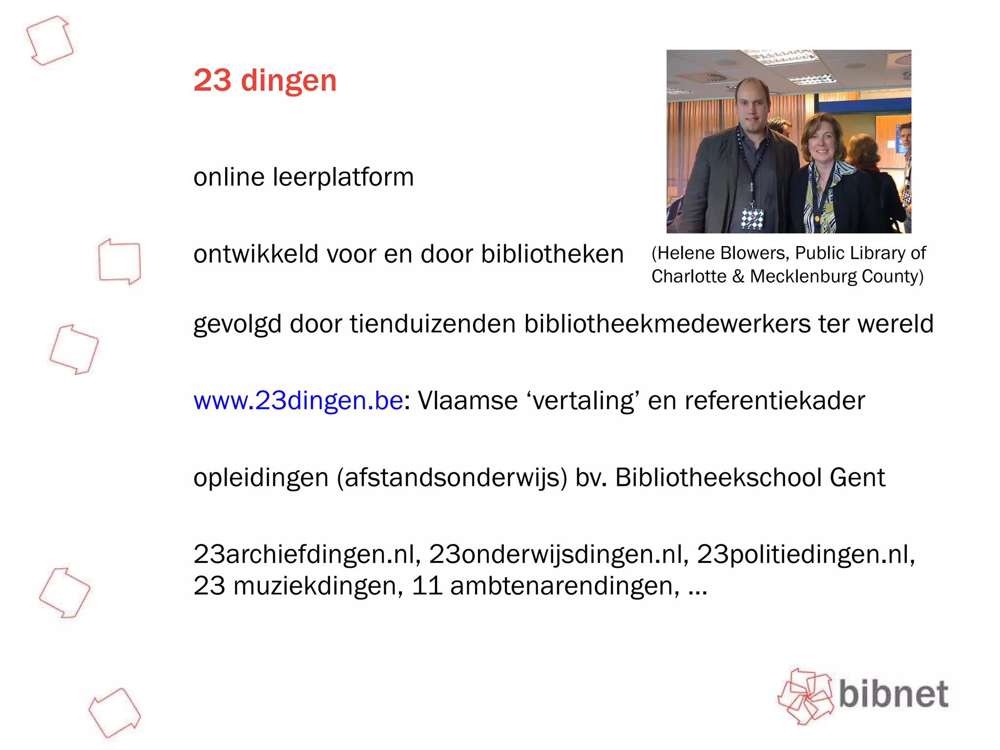 23 dingen online leerplatform ontwikkeld voor en door bibliotheken  gevolgd door tienduizenden bibliotheekmedewerkers ter wereld www.23dingen.be : Vlaamse ‘vertaling’ en referentiekader opleidingen (afstandsonderwijs) bv. Bibliotheekschool Gent 23archiefdingen.nl, 23onderwijsdingen.nl, 23politiedingen.nl, 23 muziekdingen, 11 ambtenarendingen, … (Helene Blowers, Public Library of Charlotte & Mecklenburg County) 