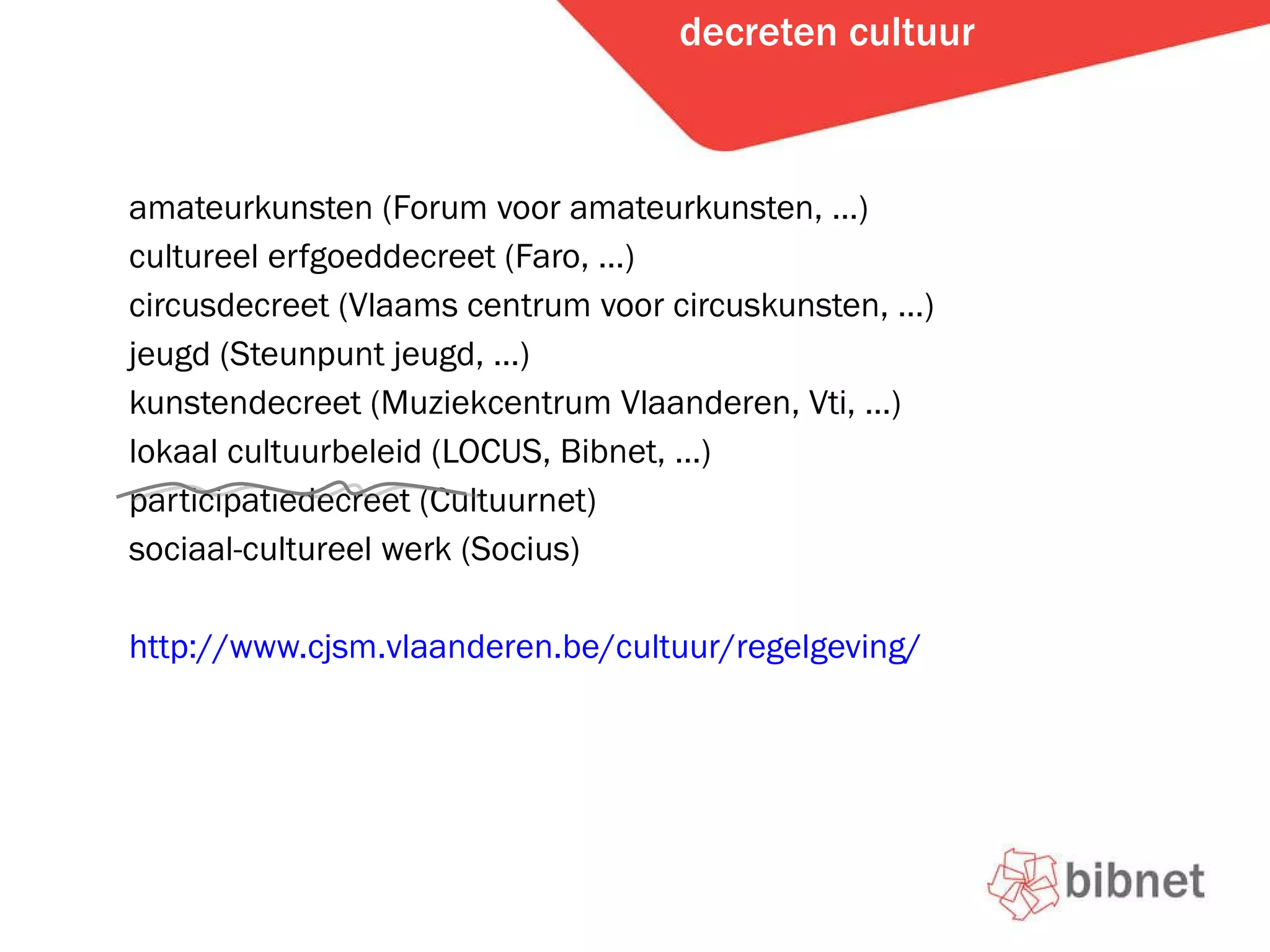 decreten cultuur amateurkunsten (Forum voor amateurkunsten, …) cultureel erfgoeddecreet (Faro, …) circusdecreet (Vlaams centrum voor circuskunsten, …) jeugd (Steunpunt jeugd, …) kunstendecreet (Muziekcentrum Vlaanderen, Vti, …) lokaal cultuurbeleid (LOCUS, Bibnet, …) participatiedecreet (Cultuurnet) sociaal-cultureel werk (Socius) http://www.cjsm.vlaanderen.be/cultuur/regelgeving/   