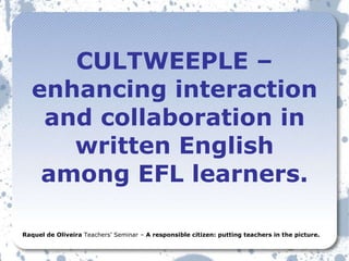 CULTWEEPLE – enhancing interaction and collaboration in written English among EFL learners. Raquel de Oliveira  Teachers’ Seminar –  A responsible citizen: putting teachers in the picture. 