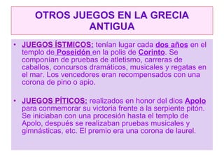 OTROS JUEGOS EN LA GRECIA ANTIGUA JUEGOS ÍSTMICOS :  tenían lugar cada  dos años  en el templo de  Poseidón  en la polis de  Corinto . Se componían de pruebas de atletismo, carreras de caballos, concursos dramáticos, musicales y regatas en el mar. Los vencedores eran recompensados con una corona de pino o apio. JUEGOS PÍTICOS :  realizados en honor del dios  Apolo   para conmemorar su victoria frente a la serpiente pitón. Se iniciaban con una procesión hasta el templo de Apolo, después se realizaban pruebas musicales y gimnásticas, etc. El premio era una corona de laurel. 