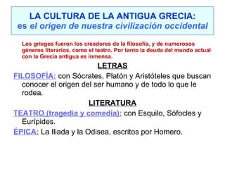 LA CULTURA DE LA ANTIGUA GRECIA: es  el origen de nuestra civilización occidental Los griegos fueron los creadores de la filosofía, y de numerosos géneros literarios, como el teatro. Por tanto la deuda del mundo actual con la Grecia antigua es inmensa. LETRAS FILOSOFÍA:  con Sócrates, Platón y Aristóteles que buscan conocer el origen del ser humano y de todo lo que le rodea. LITERATURA TEATRO   (tragedia y comedia):  con Esquilo, Sófocles y Eurípides. ÉPICA:   La Iliada y la Odisea, escritos por Homero. 