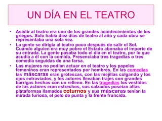 UN DÍA EN EL TEATRO Asistir al teatro era uno de los grandes acontecimientos de los griegos. Solo había diez días de teatro al año y cada obra se representaba una sola vez. La gente se dirigía al teatro poco después de salir el Sol. Cuando alguien era muy pobre el Estado abonaba el importe de su entrada. La gente pasaba todo el día en el teatro, por lo que acudía a él con la comida. Presenciaba tres tragedias o tres comedia seguidas de una farsa. Las mujeres no podían actuar en el teatro y los papeles femeninos eran representados por hombres. En las  comedias  las  máscaras  eran grotescas, con las mejillas colgando y los ojos extraviados, y los actores llevaban trajes con grandes barrigas hechas con un relleno. En las  tragedias  los vestidos de los actores eran estrechos, sus calzados poseían altas plataformas llamados  coturnos  y sus  máscaras  tenían la mirada furiosa, el pelo de punta y la frente fruncida. 