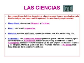 LAS CIENCIAS Las matemáticas, la física, la medicina y la astronomía  fueron impulsados en la Grecia antigua y su base científica perduró durante los siglos posteriores. Matemáticas:  destacaron  Pitágoras  y  Euclides . Física:  sobresalió  Arquímedes . Medicina:  destacó  Hipócrates  con su juramento, que aún perdura hoy día. Astronomía:  con  Aristarco de Samos  que decía que la Tierra es redonda y gira alrededor del Sol.  Eratóstenes:  calculó el volumen y diámetro de la tierra.  Anaxágoras :  decía que la luna recibe la luz del Sol. Explicó las fases de la Luna y los eclipses. Mantuvo que habían otros mundos habitados.  Ptolomeo :  creó los principios de la astronomía antigua. 
