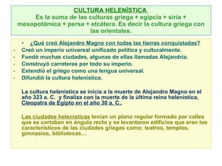CULTURA HELENÍSTICA  Es la suma de las culturas griega + egipcia + siria + mesopotámica + persa + etcétera. Es decir la cultura griega con las orientales. ¿Qué creó Alejandro Magno con todas las tierras conquistadas? Creó un imperio universal unificado política y culturalmente. Fundó muchas ciudades, algunas de ellas llamadas Alejandría. Construyó carreteras por todo su imperio. Extendió el griego como una lengua universal. Difundió la cultura helenística. La cultura helenística se inicia a la muerte de Alejandro Magno en el año 323 a. C.  y finaliza con la muerte de la última reina helenística,  Cleopatra de Egipto en el año 30 a. C.. Las ciudades helenísticas  tenían un plano regular formado por calles que se cortaban en ángulo recto y se levantaron edificios que eran los característicos de las ciudades griegas como: teatros, templos, gimnasios, bibliotecas… 