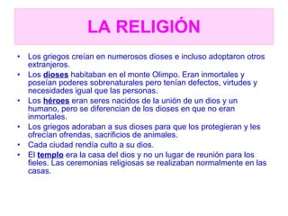 LA RELIGIÓN Los griegos creían en numerosos dioses e incluso adoptaron otros extranjeros. Los  dioses  habitaban en el monte Olimpo. Eran inmortales y poseían poderes sobrenaturales pero tenían defectos, virtudes y necesidades igual que las personas. Los  héroes  eran seres nacidos de la unión de un dios y un humano, pero se diferencian de los dioses en que no eran inmortales. Los griegos adoraban a sus dioses para que los protegieran y les ofrecían ofrendas, sacrificios de animales. Cada ciudad rendía culto a su dios. El  templo  era la casa del dios y no un lugar de reunión para los fieles. Las ceremonias religiosas se realizaban normalmente en las casas. 