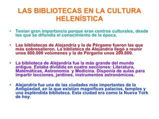 LAS BIBLIOTECAS EN LA CULTURA HELENÍSTICA Tenían gran importancia porque eran centros culturales, desde los que se difundía el conocimiento de la época. Las bibliotecas de Alejandría y la de Pérgamo fueron las que más sobresalieron. La biblioteca de Alejandría llegó a reunir unos 800.000 volúmenes y la de Pérgamo unos 200.000. La biblioteca de Alejandría fue la más grande del mundo antiguo. Estaba dividida en cuatro secciones: Literatura, Matemáticas, Astronomía  y Medicina. Disponía de aulas para impartir lecciones, jardines, instrumentos astronómicos. Alejandría fue una de las ciudades más importantes de la Antigüedad, en la que existían magníficos palacios, templos y   una espléndida biblioteca. Esta ciudad era como la Nueva York de hoy .   
