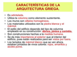 CARACTERÍSTICAS DE LA ARQUITECTURA GRIEGA . Es  adintelada . Utiliza la  columna  como elemento sustentante. Los muros son  sillares homogéneos . Los materiales utilizados son la  piedra blanca y el mármol. El estilo del edificio depende del tipo de columna empleado en su construcción:  dórico, jónico y corintio. Son construcciones hechas a la  medida humana . Se da más  importancia al exterior  que al interior del edificio, pues están realizados para ser  vistos por fuera . Los templos de  mármol blanco  que se ven ahora, estaban pintados de vivos colores:  rojos, amarillos y azules puros. 
