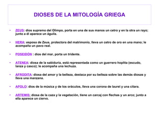 DIOSES DE LA MITOLOGÍA GRIEGA ZEUS : dios supremo del Olimpo, porta en una de sus manos un cetro y en la otra un rayo; junto a él aparece un águila. HERA : esposa de Zeus, protectora del matrimonio, lleva un cetro de oro en una mano; le acompaña un pavo real. POSEIDÓN  : dios del mar, porta un tridente. ATENEA : diosa de la sabiduría, está representada como un guerrero hoplita (escudo, lanza y casco); le acompaña una lechuza. AFRODITA : diosa del amor y la belleza, destaca por su belleza sobre las demás diosas y lleva una manzana. APOLO : dios de la música y de los oráculos, lleva una corona de laurel y una cítara. ARTEMIS ; diosa de la caza y la vegetación, tiene un carcaj con flechas y un arco; junto a ella aparece un ciervo. 