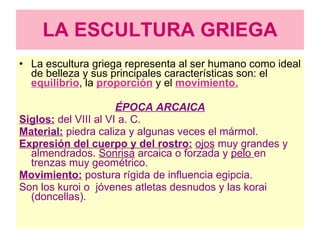 LA ESCULTURA GRIEGA La escultura griega representa al ser humano como ideal de belleza y sus principales características son: el  equilibrio , la   proporción   y el  movimiento. ÉPOCA ARCAICA Siglos:  del VIII al VI a. C. Material:  piedra caliza y algunas veces el mármol. Expresión del cuerpo y del rostro:   ojos  muy grandes y almendrados.  Sonrisa  arcaica o forzada y  pelo  en trenzas muy geométrico. Movimiento:  postura rígida de influencia egipcia. Son los kuroi o  jóvenes atletas desnudos y las korai (doncellas). 