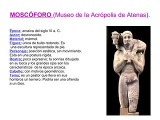 MOSCÓFORO  (Museo de la Acrópolis de Atenas ). Época:  arcaica del siglo VI a. C. Autor :  desconocido. Material :  mármol. Figura :  única de bulto redondo. Es una escultura representada de pie. Personaje :  posición estática, sin movimiento.  Esta en una postura rígida. Rostro :  poco expresivo; la sonrisa dibujada en su boca y los grandes ojos son los  característicos  de la época arcaica. Cabello :  con motivos geométricos. Tema :  es un pastor que lleva en sus  hombros un ternero. Podría ser una ofrenda a un dios. 