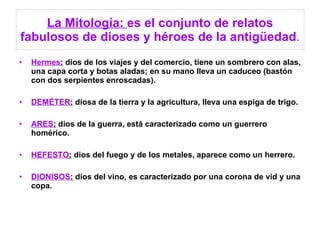 La Mitología:  es el conjunto de relatos fabulosos de dioses y héroes de la antigüedad . Hermes :  dios de los viajes y del comercio, tiene un sombrero con alas, una capa corta y botas aladas; en su mano lleva un caduceo (bastón con dos serpientes enroscadas). DEMÉTER :  diosa de la tierra y la agricultura, lleva una espiga de trigo. ARES :  dios de la guerra, está caracterizado como un guerrero homérico. HEFESTO :  dios del fuego y de los metales, aparece como un herrero. DIONISOS :  dios del vino, es caracterizado por una corona de vid y una copa. 