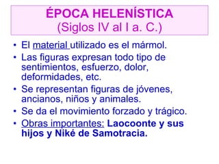ÉPOCA HELENÍSTICA (Siglos IV al I a. C.) El  material  utilizado es el mármol. Las figuras expresan todo tipo de sentimientos, esfuerzo, dolor, deformidades, etc. Se representan figuras de jóvenes, ancianos, niños y animales. Se da el movimiento forzado y trágico. Obras importantes:  Laocoonte y sus hijos y Niké de Samotracia. 