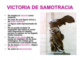VICTORIA DE SAMOTRACIA Se emplea el  mármol  como material. Se trata de una figura única y de  bulto redondo . La figura está representada de pie No se puede analizar la expresión del rostro ni como está dispuesto el cabello, porque la cabeza no ha llegado hasta nosotros. Es una  mujer alada  que no existe en realidad. Es de tema mitológico. Se realizó para conmemorar una batalla naval. Es de época  helenística . Siglos  IV al I a. C. Su autor es  desconocido. 