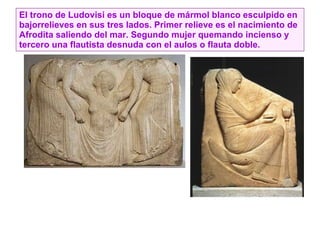 El trono de Ludovisi es un bloque de mármol blanco esculpido en bajorrelieves en sus tres lados. Primer relieve es el nacimiento de Afrodita saliendo del mar. Segundo mujer quemando incienso y tercero una flautista desnuda con el aulos o flauta doble. 