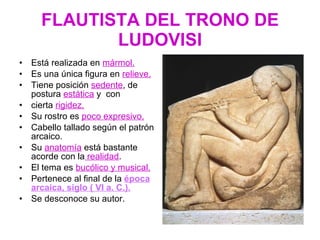 FLAUTISTA DEL TRONO DE LUDOVISI Está realizada en  mármol. Es una única figura en  relieve. Tiene posición  sedente , de postura  estática  y  con  cierta  rigidez. Su rostro es  poco expresivo. Cabello tallado según el patrón arcaico. Su  anatomía  está bastante acorde con la  realidad . El tema es  bucólico y musical. Pertenece al final de la  época arcaica, siglo ( VI a. C.). Se desconoce su autor. 
