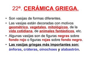 22ª.  CERÁMICA GRIEGA . Son vasijas de formas diferentes. Las vasijas están decoradas con motivos  geométrico ,  vegetales ,  mitológicos , de la  vida cotidiana , de  animales fantásticos , etc. Algunas vasijas son de figuras  negras  sobre  fondo rojo  o figuras  rojas  sobre  fondo negro . Las vasijas griegas más importantes son: ánforas ,  cráteras ,  oinochoes  y  alabastrón . 