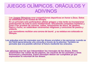 JUEGOS OLÍMPICOS, ORÁCULOS Y ADIVINOS Los  Juegos Olímpicos  eran competiciones deportivas en honor a Zeus. Estos se celebraban en la ciudad de Olimpia. En un principio solo participaban atletas griegos y más tarde se incorporaron participantes de toda la zona mediterránea. Únicamente competían hombres y junto a las pruebas de carreras, saltos, lanzamiento de disco, de jabalina, hípica y lucha, se celebraban ceremonias religiosas y concursos de poesía y oratoria. Los vencedores recibían una corona de laurel , y su estatua era colocada en Olimpia. Los  oráculos  eran los mensajes que los dioses enviaban a las personas cuando se les hacía generalmente una consulta a través de la pitonisa. También se pensaba que era posible adivinar el futuro mediante los oráculos. Los  adivinos  eran los que interpretaban los mensajes de los dioses. Estos examinaban los vuelos de los pájaros, las vísceras de los animales y otros fenómenos y elementos. Estos mensajes debían ser cumplidos ya que expresaban la voluntad de los dioses. 