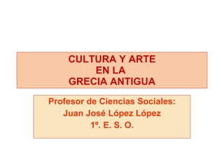 Profesor de Ciencias Sociales: Juan José López López 1º. E. S. O. CULTURA Y ARTE EN LA  GRECIA ANTIGUA 