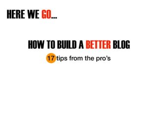HERE WE GO… 
HOW TO BUILD A BETTER BLOG 
17 tips from the pro’s 
 