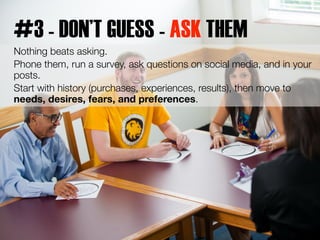 #3 - DON’T GUESS - ASK THEM 
Nothing beats asking. 
Phone them, run a survey, ask questions on social media, and in your 
...